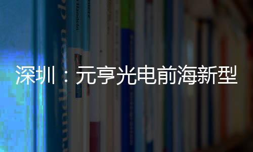 亨光海新型高电前地开造基元工清显球智深圳示全